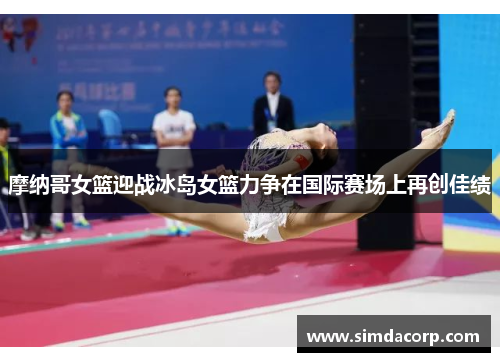 摩纳哥女篮迎战冰岛女篮力争在国际赛场上再创佳绩