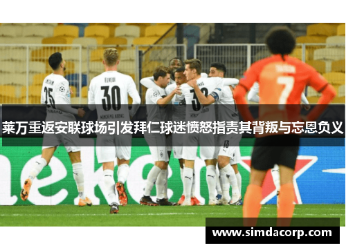 莱万重返安联球场引发拜仁球迷愤怒指责其背叛与忘恩负义