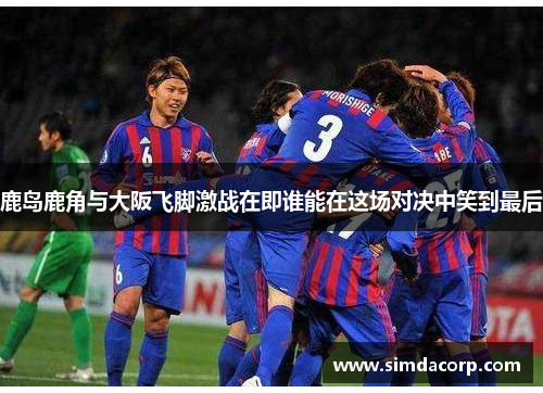 鹿岛鹿角与大阪飞脚激战在即谁能在这场对决中笑到最后